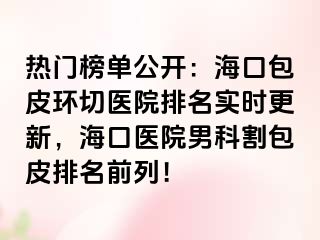 热门榜单公开：海口包皮环切医院排名实时更新，海口医院男科割包皮排名前列！