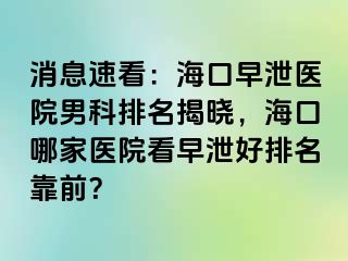 消息速看：海口早泄医院男科排名揭晓，海口哪家医院看早泄好排名靠前？