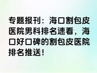 专题报刊：海口割包皮医院男科排名速看，海口好口碑的割包皮医院排名推送！