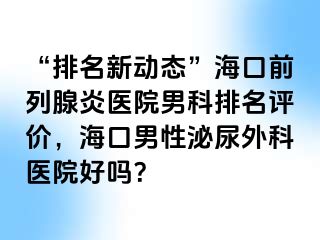 “排名新动态”海口前列腺炎医院男科排名评价，海口男性泌尿外科医院好吗？