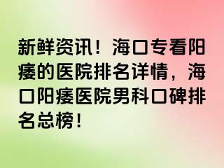 新鲜资讯！海口专看阳痿的医院排名详情，海口阳痿医院男科口碑排名总榜！