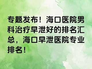 专题发布！海口医院男科治疗早泄好的排名汇总，海口早泄医院专业排名！