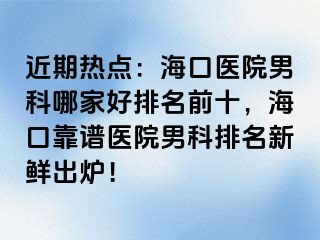 近期热点：海口医院男科哪家好排名前十，海口靠谱医院男科排名新鲜出炉！