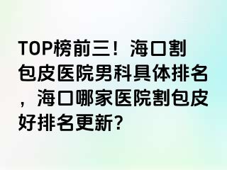 TOP榜前三！海口割包皮医院男科具体排名，海口哪家医院割包皮好排名更新？