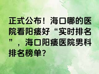 正式公布！海口哪的医院看阳痿好“实时排名”，海口阳痿医院男科排名榜单？