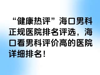 “健康热评”海口男科正规医院排名评选，海口看男科评价高的医院详细排名！