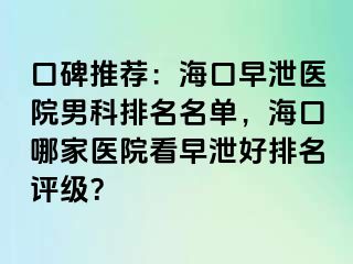 口碑推荐：海口早泄医院男科排名名单，海口哪家医院看早泄好排名评级？