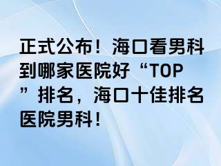 正式公布！海口看男科到哪家医院好“TOP”排名，海口十佳排名医院男科！