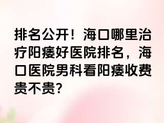 排名公开！海口哪里治疗阳痿好医院排名，海口医院男科看阳痿收费贵不贵？