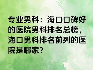 专业男科：海口口碑好的医院男科排名总榜，海口男科排名前列的医院是哪家？