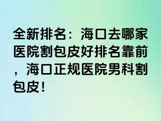 全新排名：海口去哪家医院割包皮好排名靠前，海口正规医院男科割包皮！