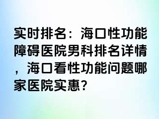 实时排名：海口性功能障碍医院男科排名详情，海口看性功能问题哪家医院实惠？