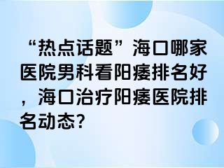 “热点话题”海口哪家医院男科看阳痿排名好，海口治疗阳痿医院排名动态？