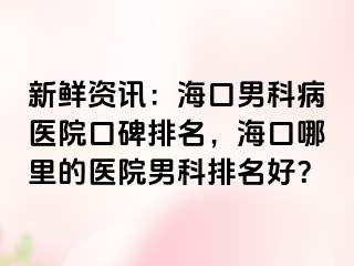 新鲜资讯：海口男科病医院口碑排名，海口哪里的医院男科排名好？