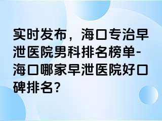 实时发布，海口专治早泄医院男科排名榜单-海口哪家早泄医院好口碑排名？