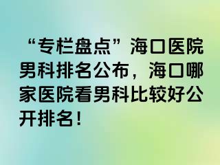 “专栏盘点”海口医院男科排名公布，海口哪家医院看男科比较好公开排名！