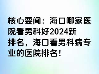 核心要闻：海口哪家医院看男科好2024新排名，海口看男科病专业的医院排名！