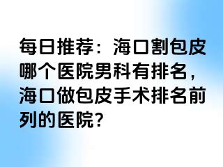 每日推荐：海口割包皮哪个医院男科有排名，海口做包皮手术排名前列的医院？