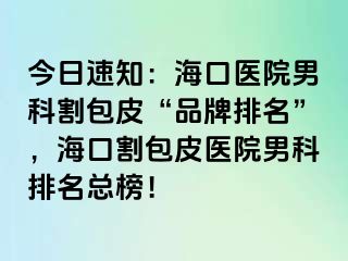 今日速知：海口医院男科割包皮“品牌排名”，海口割包皮医院男科排名总榜！