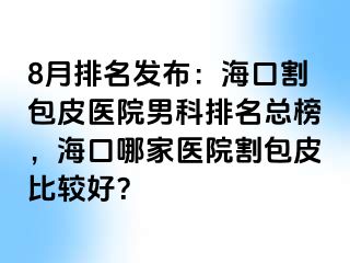 8月排名发布：海口割包皮医院男科排名总榜，海口哪家医院割包皮比较好？