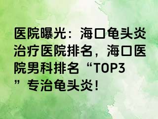 医院曝光：海口龟头炎治疗医院排名，海口医院男科排名“TOP3”专治龟头炎！