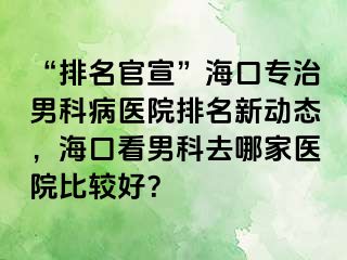 “排名官宣”海口专治男科病医院排名新动态，海口看男科去哪家医院比较好？