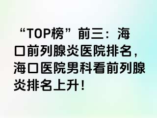 “TOP榜”前三：海口前列腺炎医院排名，海口医院男科看前列腺炎排名上升！