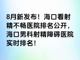 8月新发布！海口看射精不畅医院排名公开，海口男科射精障碍医院实时排名！