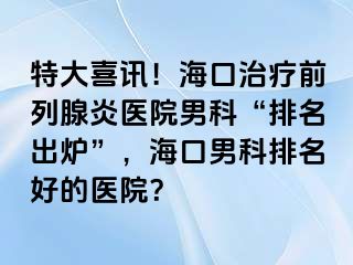 特大喜讯！海口治疗前列腺炎医院男科“排名出炉”，海口男科排名好的医院？