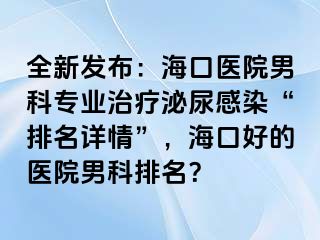 全新发布：海口医院男科专业治疗泌尿感染“排名详情”，海口好的医院男科排名？