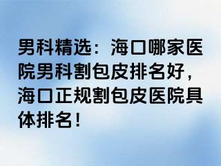 男科精选：海口哪家医院男科割包皮排名好，海口正规割包皮医院具体排名！