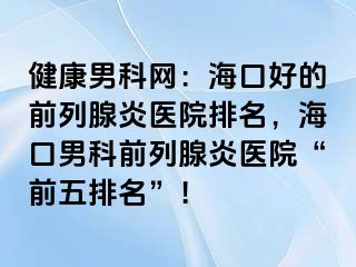 健康男科网：海口好的前列腺炎医院排名，海口男科前列腺炎医院“前五排名”！