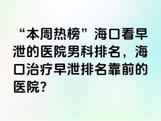 “本周热榜”海口看早泄的医院男科排名，海口治疗早泄排名靠前的医院？