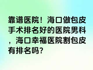 靠谱医院！海口做包皮手术排名好的医院男科，海口幸福医院割包皮有排名吗？