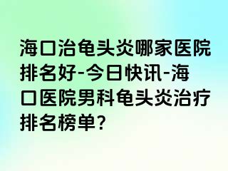 海口治龟头炎哪家医院排名好-今日快讯-海口医院男科龟头炎治疗排名榜单？