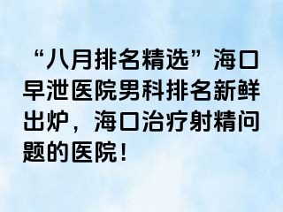 “八月排名精选”海口早泄医院男科排名新鲜出炉，海口治疗射精问题的医院！