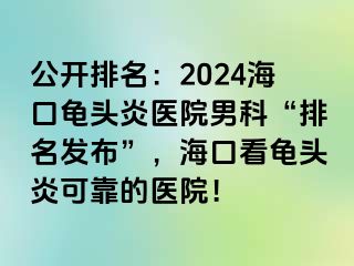 公开排名：2024海口龟头炎医院男科“排名发布”，海口看龟头炎可靠的医院！