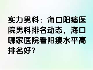 实力男科：海口阳痿医院男科排名动态，海口哪家医院看阳痿水平高排名好？