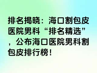 排名揭晓：海口割包皮医院男科“排名精选”，公布海口医院男科割包皮排行榜！