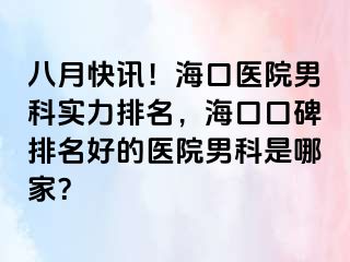 八月快讯！海口医院男科实力排名，海口口碑排名好的医院男科是哪家？