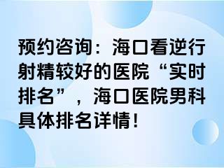 预约咨询：海口看逆行射精较好的医院“实时排名”，海口医院男科具体排名详情！