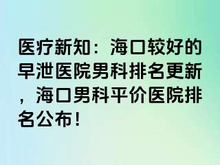 医疗新知：海口较好的早泄医院男科排名更新，海口男科平价医院排名公布！