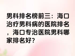 男科排名榜前三：海口治疗男科病的医院排名，海口专治医院男科哪家排名好？