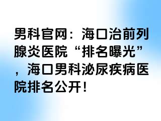 男科官网：海口治前列腺炎医院“排名曝光”，海口男科泌尿疾病医院排名公开！