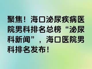 聚焦！海口泌尿疾病医院男科排名总榜“泌尿科新闻”，海口医院男科排名发布！