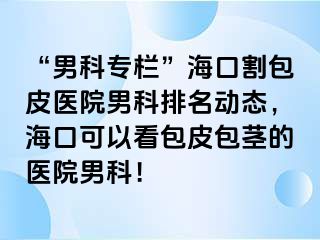 “男科专栏”海口割包皮医院男科排名动态，海口可以看包皮包茎的医院男科！