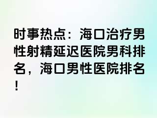 时事热点：海口治疗男性射精延迟医院男科排名，海口男性医院排名！