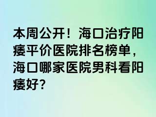 本周公开！海口治疗阳痿平价医院排名榜单，海口哪家医院男科看阳痿好？