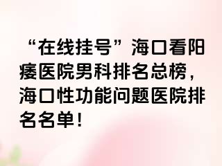 “在线挂号”海口看阳痿医院男科排名总榜，海口性功能问题医院排名名单！