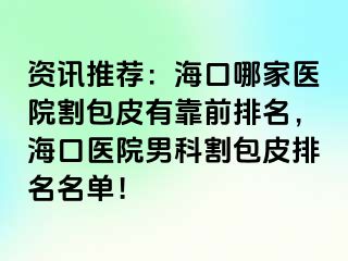 资讯推荐：海口哪家医院割包皮有靠前排名，海口医院男科割包皮排名名单！